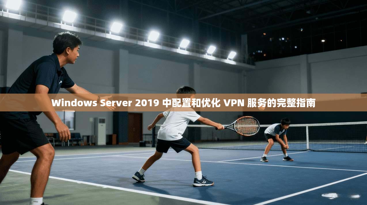 Windows Server 2019 中配置和优化 VPN 服务的完整指南