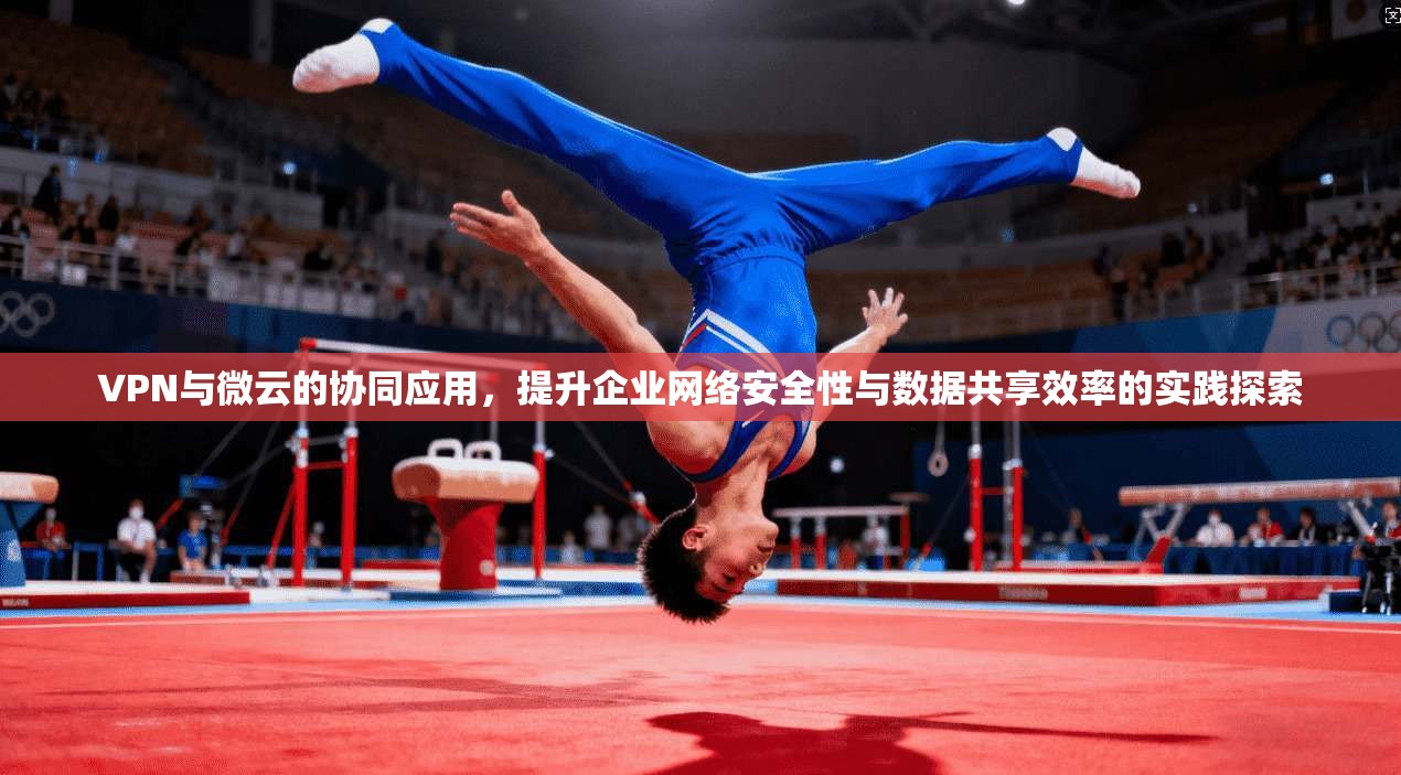 VPN与微云的协同应用，提升企业网络安全性与数据共享效率的实践探索