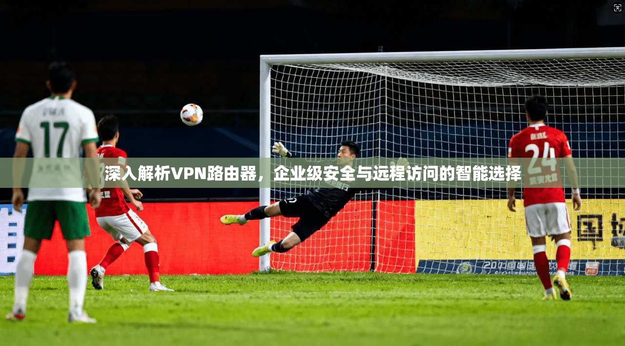 深入解析VPN路由器，企业级安全与远程访问的智能选择