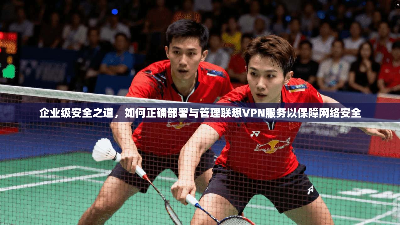 企业级安全之道，如何正确部署与管理联想VPN服务以保障网络安全