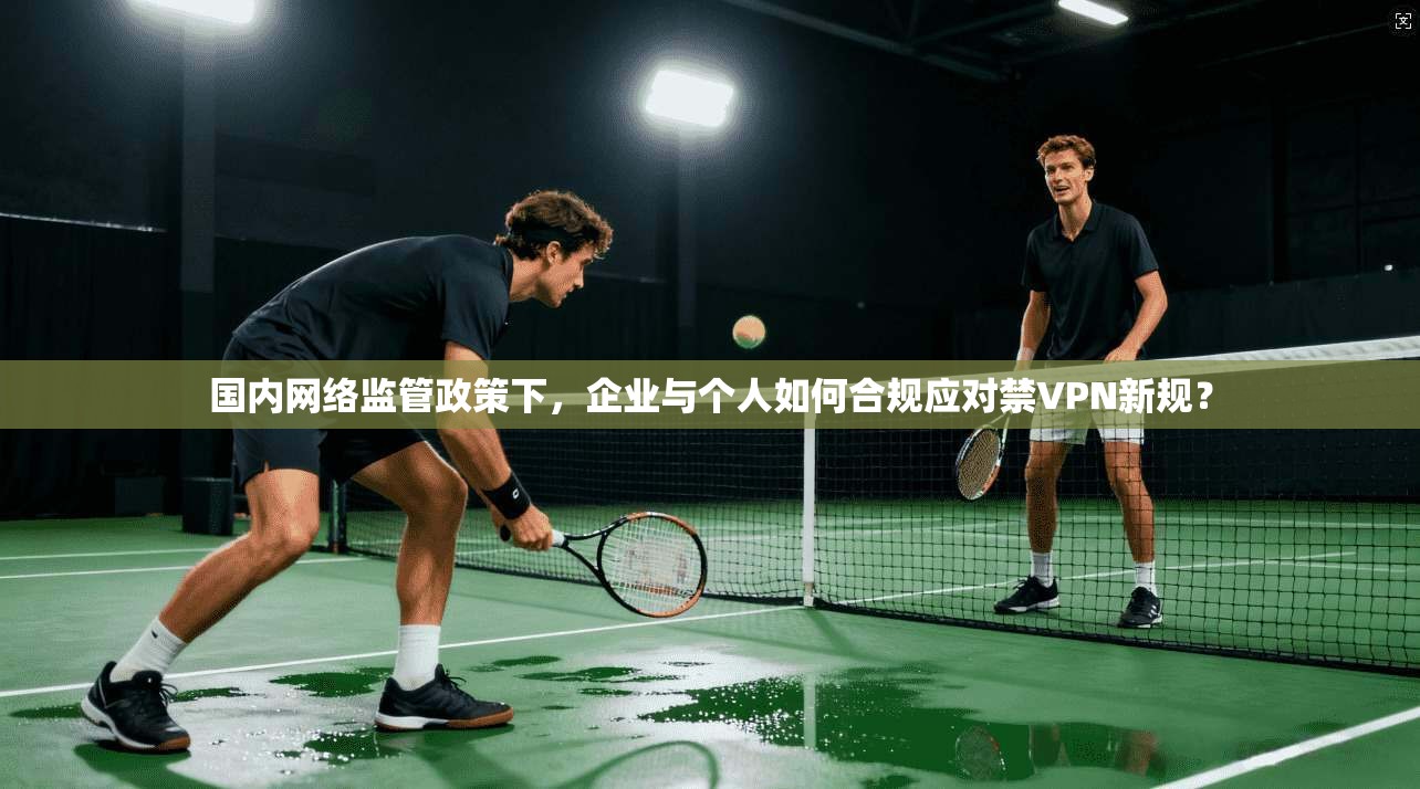 国内网络监管政策下，企业与个人如何合规应对禁VPN新规？