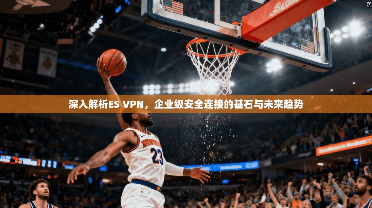 深入解析ES VPN,企业级安全连接的基石与未来趋势 深入解析ES VPN,企业级安全连接的基石与未来趋势