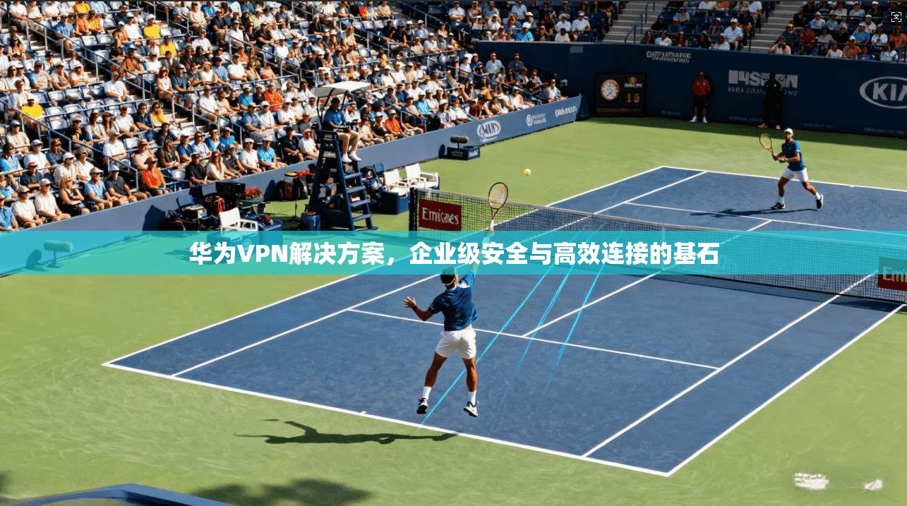 华为VPN解决方案，企业级安全与高效连接的基石