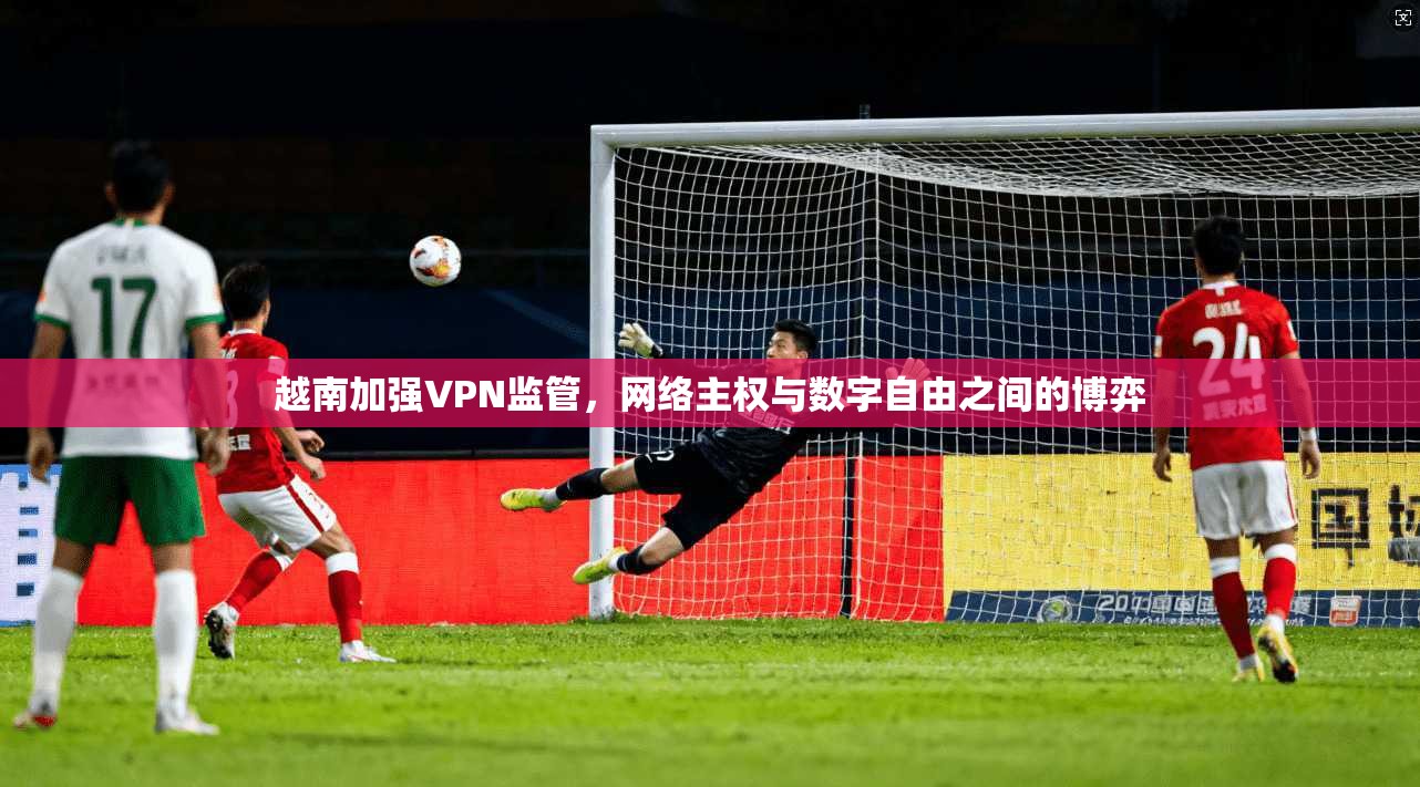 越南加强VPN监管,网络主权与数字自由之间的博弈