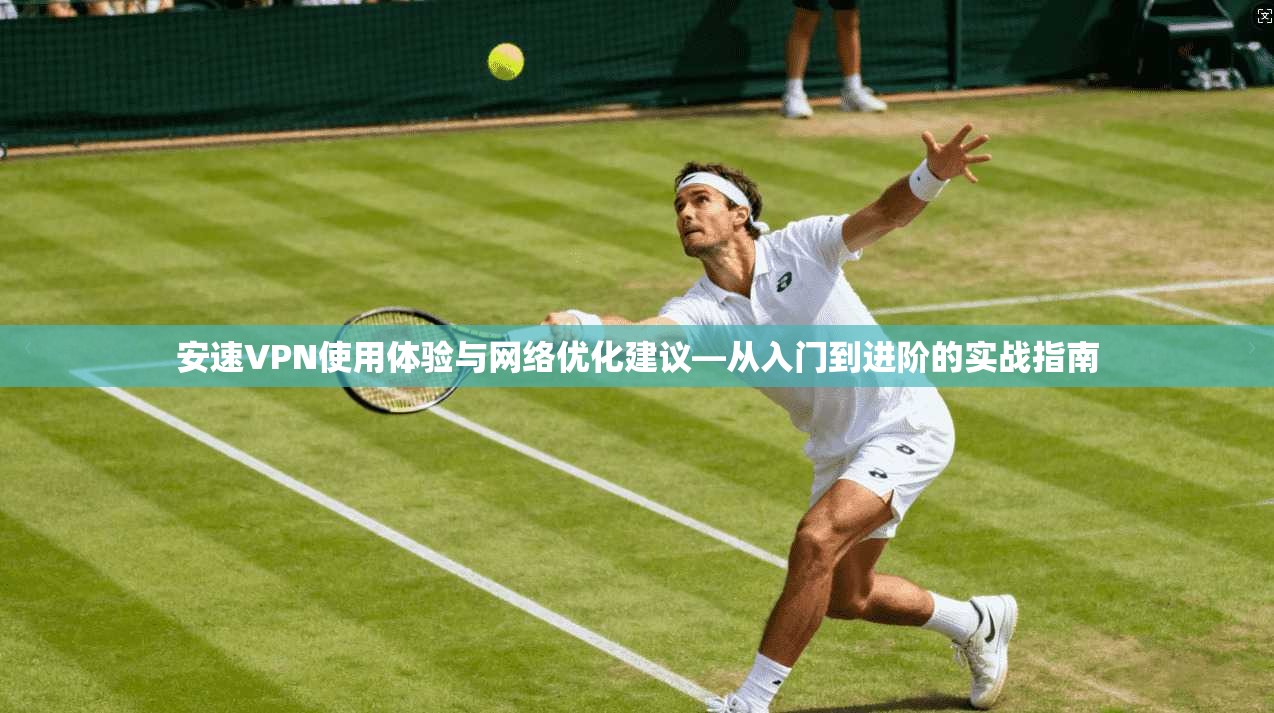 安速VPN使用体验与网络优化建议—从入门到进阶的实战指南