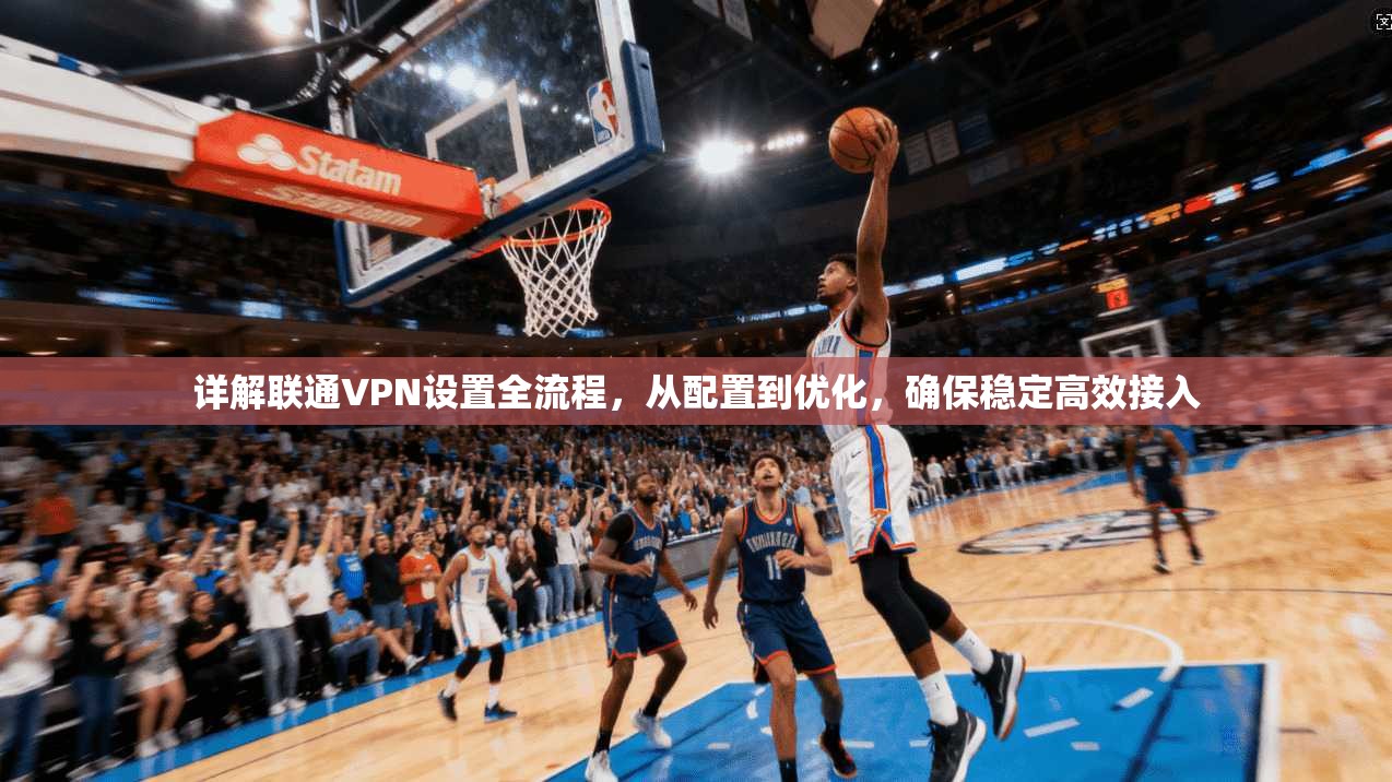 详解联通VPN设置全流程，从配置到优化，确保稳定高效接入