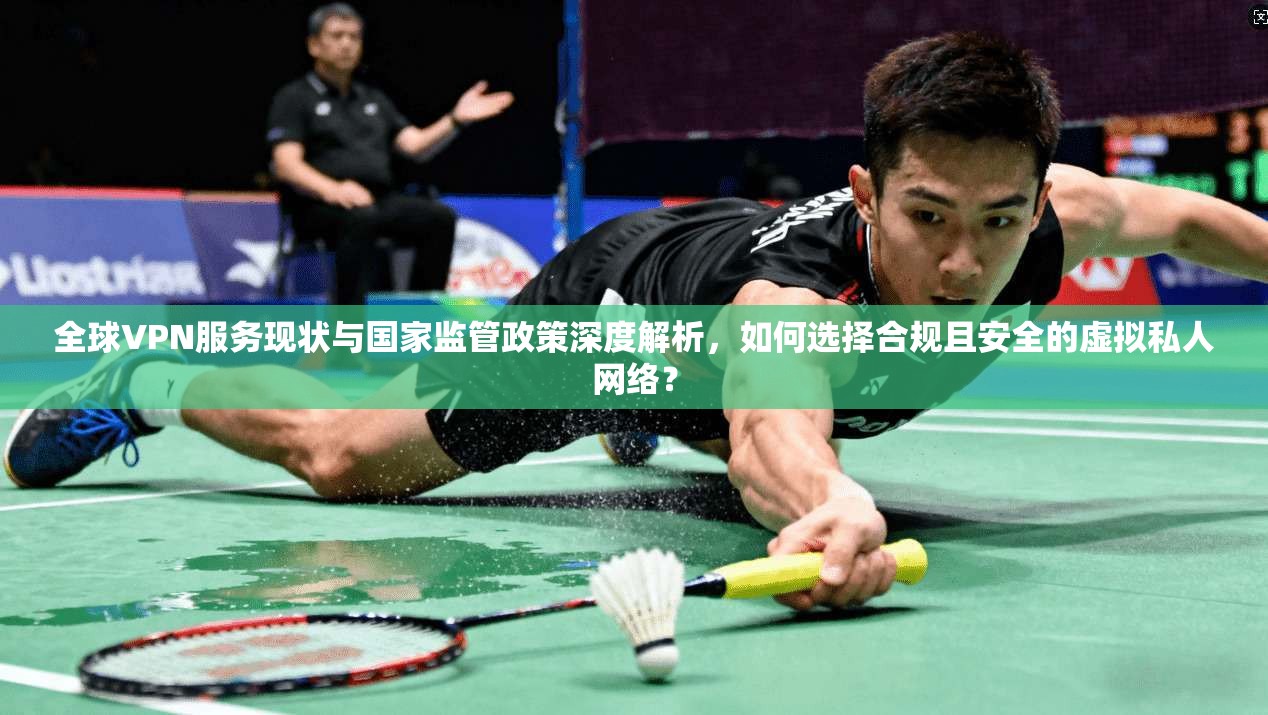 全球VPN服务现状与国家监管政策深度解析，如何选择合规且安全的虚拟私人网络？