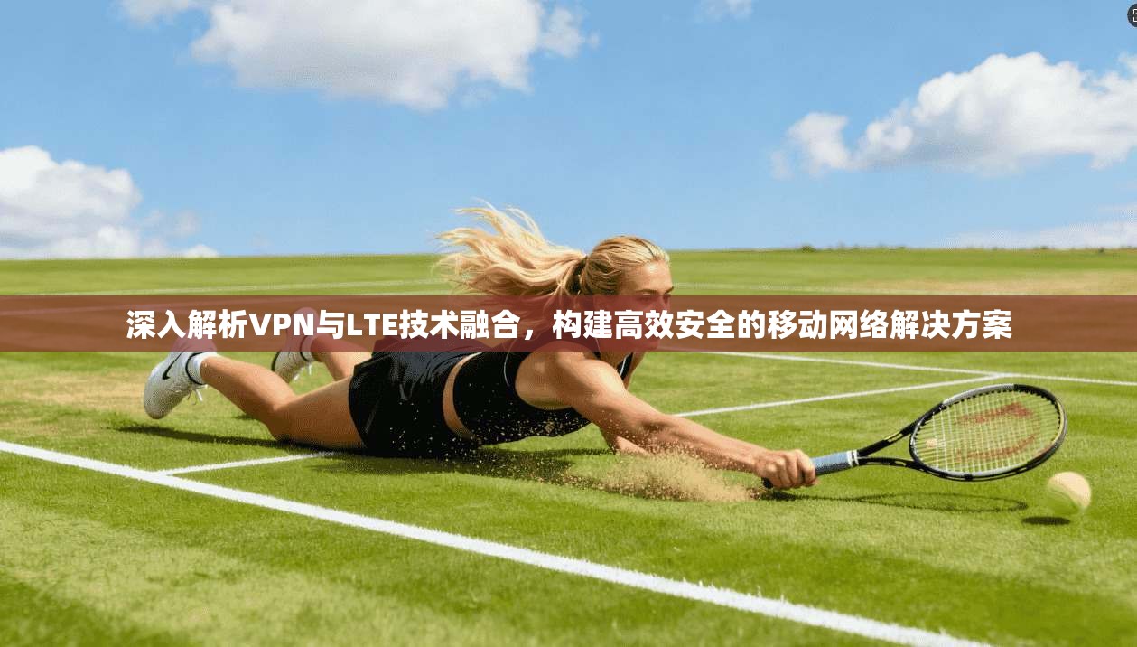 深入解析VPN与LTE技术融合,构建高效安全的移动网络解决方案