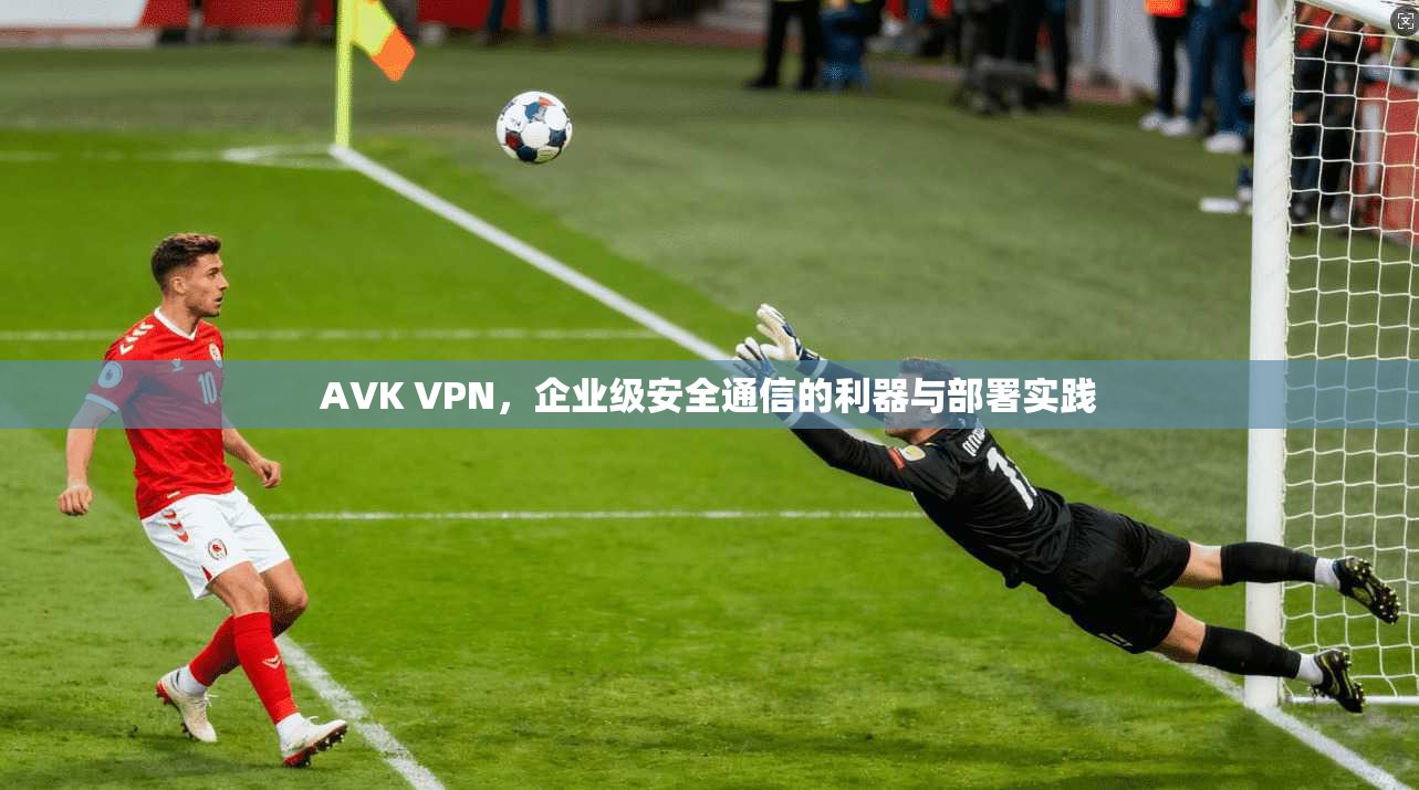 AVK VPN，企业级安全通信的利器与部署实践