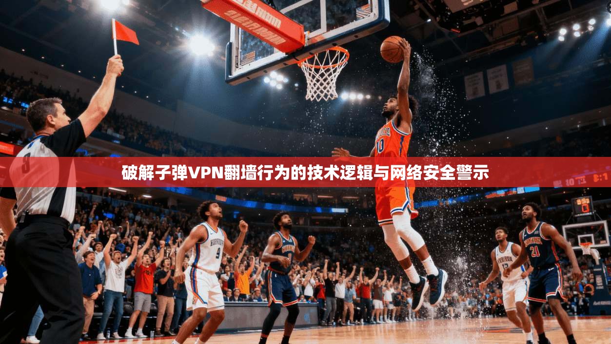 破解子弹VPN翻墙行为的技术逻辑与网络安全警示