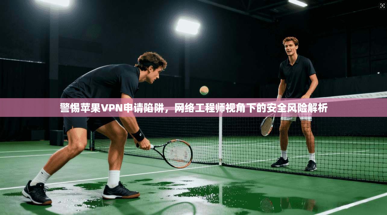 警惕苹果VPN申请陷阱，网络工程师视角下的安全风险解析