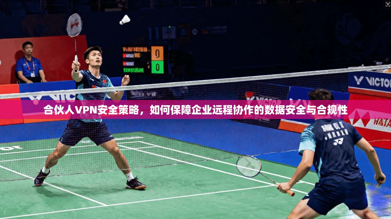 合伙人VPN安全策略，如何保障企业远程协作的数据安全与合规性
