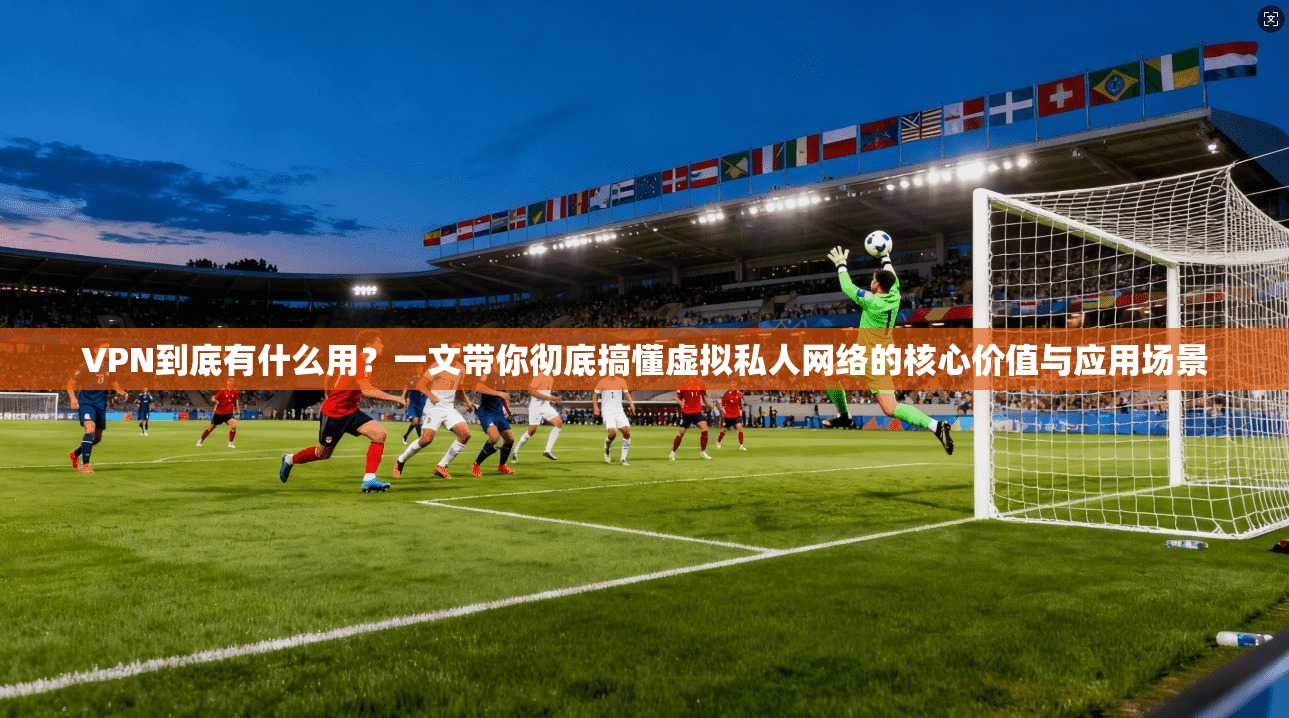 VPN到底有什么用？一文带你彻底搞懂虚拟私人网络的核心价值与应用场景