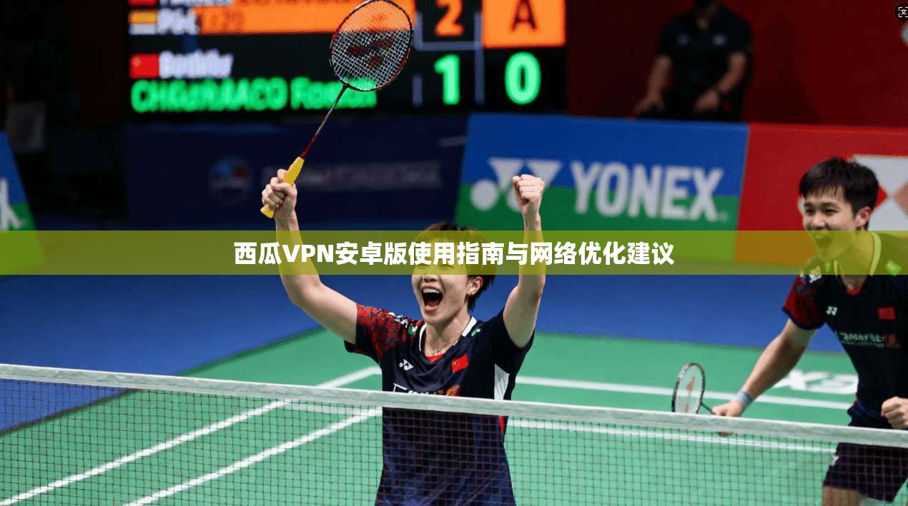 西瓜VPN安卓版使用指南与网络优化建议