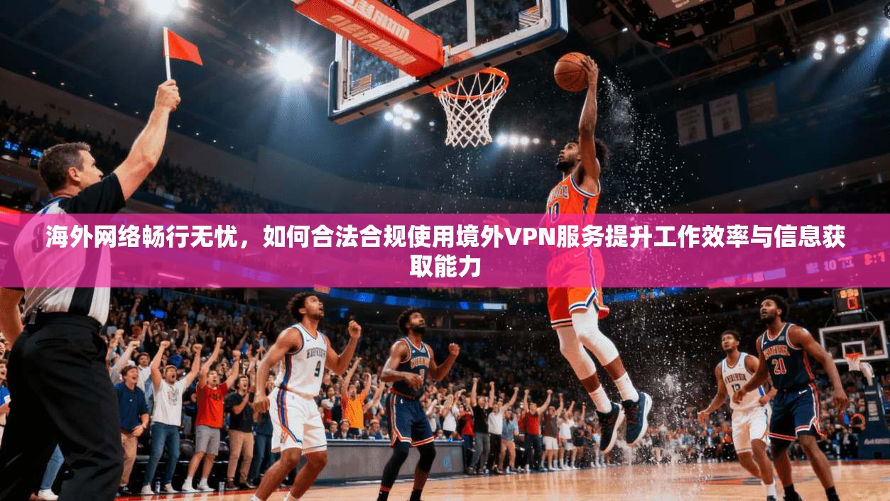海外网络畅行无忧，如何合法合规使用境外VPN服务提升工作效率与信息获取能力