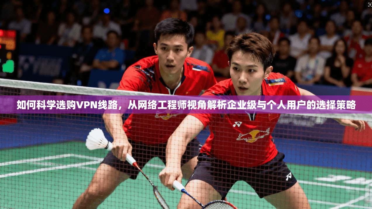 如何科学选购VPN线路，从网络工程师视角解析企业级与个人用户的选择策略