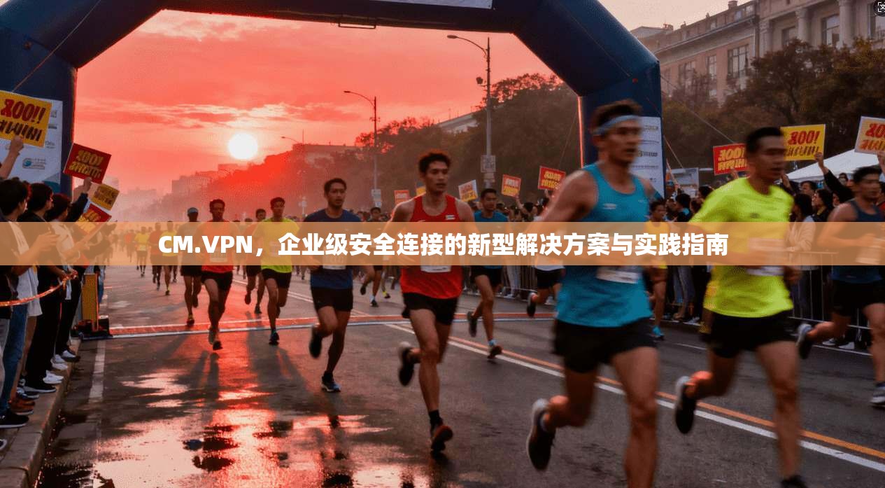 CM.VPN，企业级安全连接的新型解决方案与实践指南