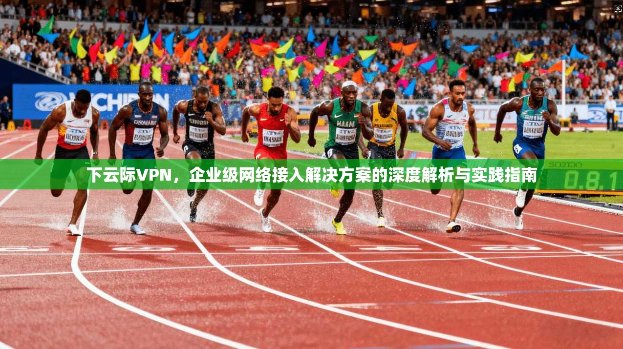下云际VPN，企业级网络接入解决方案的深度解析与实践指南