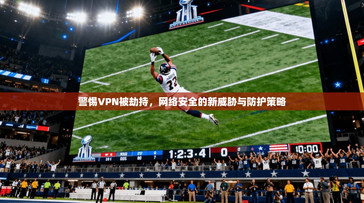 警惕VPN被劫持，网络安全的新威胁与防护策略