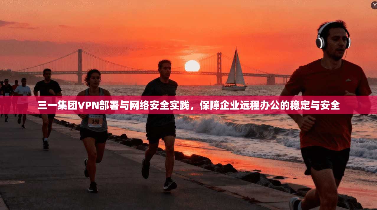 三一集团VPN部署与网络安全实践，保障企业远程办公的稳定与安全