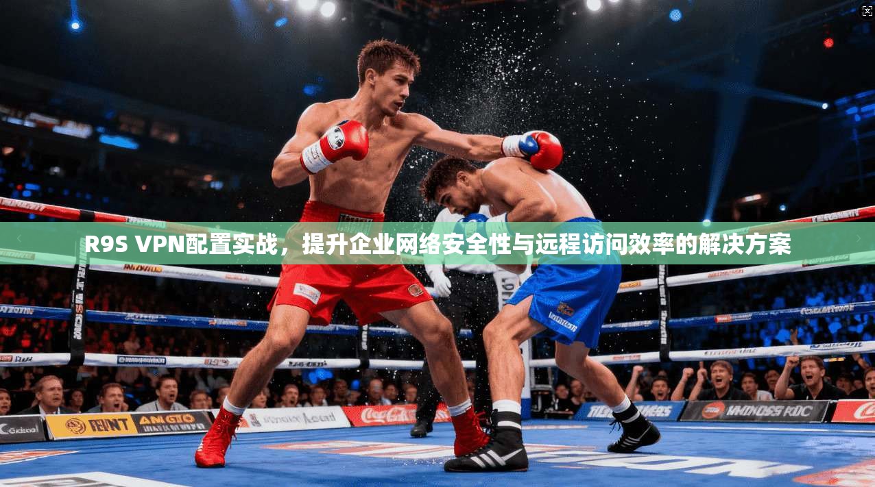 R9S VPN配置实战，提升企业网络安全性与远程访问效率的解决方案