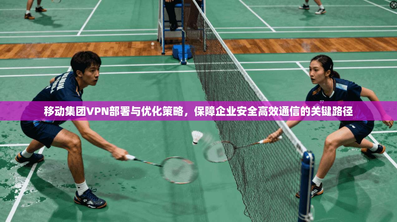 移动集团VPN部署与优化策略，保障企业安全高效通信的关键路径