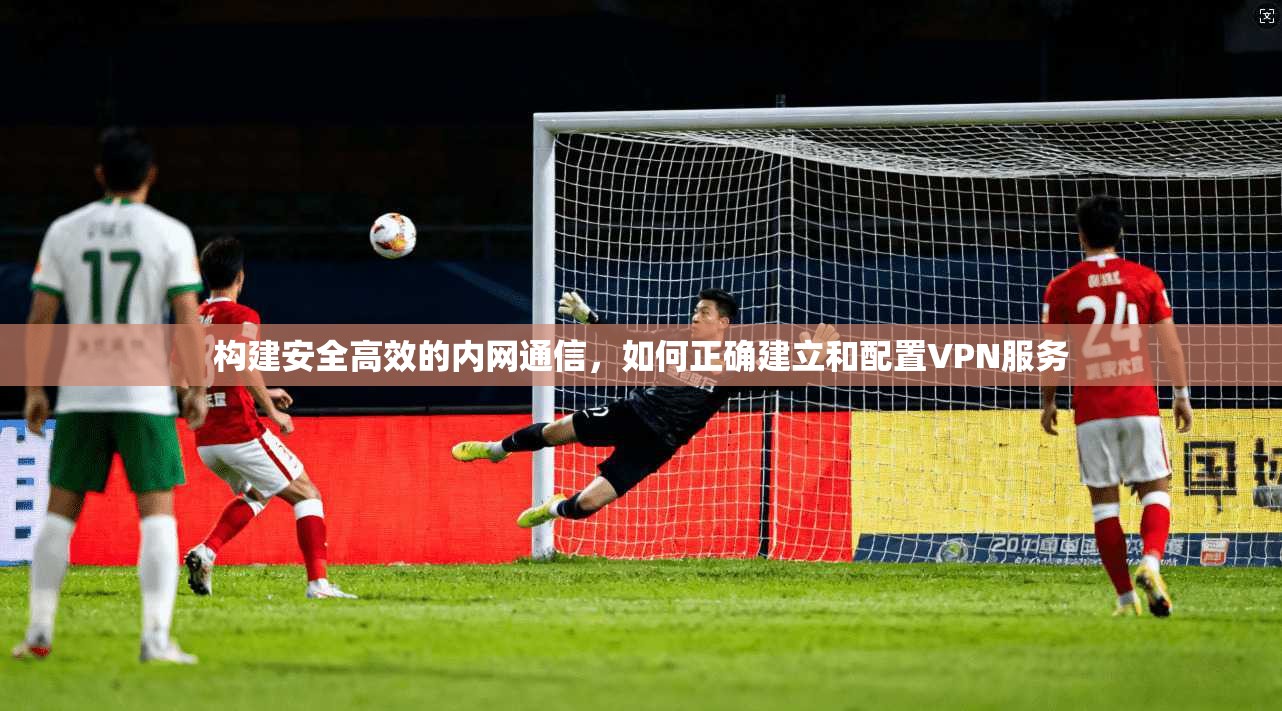 构建安全高效的内网通信，如何正确建立和配置VPN服务