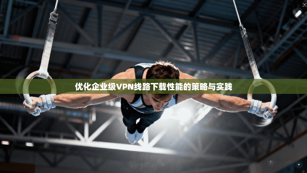 优化企业级VPN线路下载性能的策略与实践