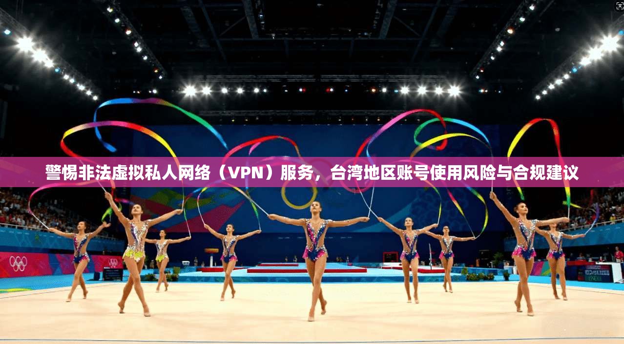 警惕非法虚拟私人网络（VPN）服务，台湾地区账号使用风险与合规建议