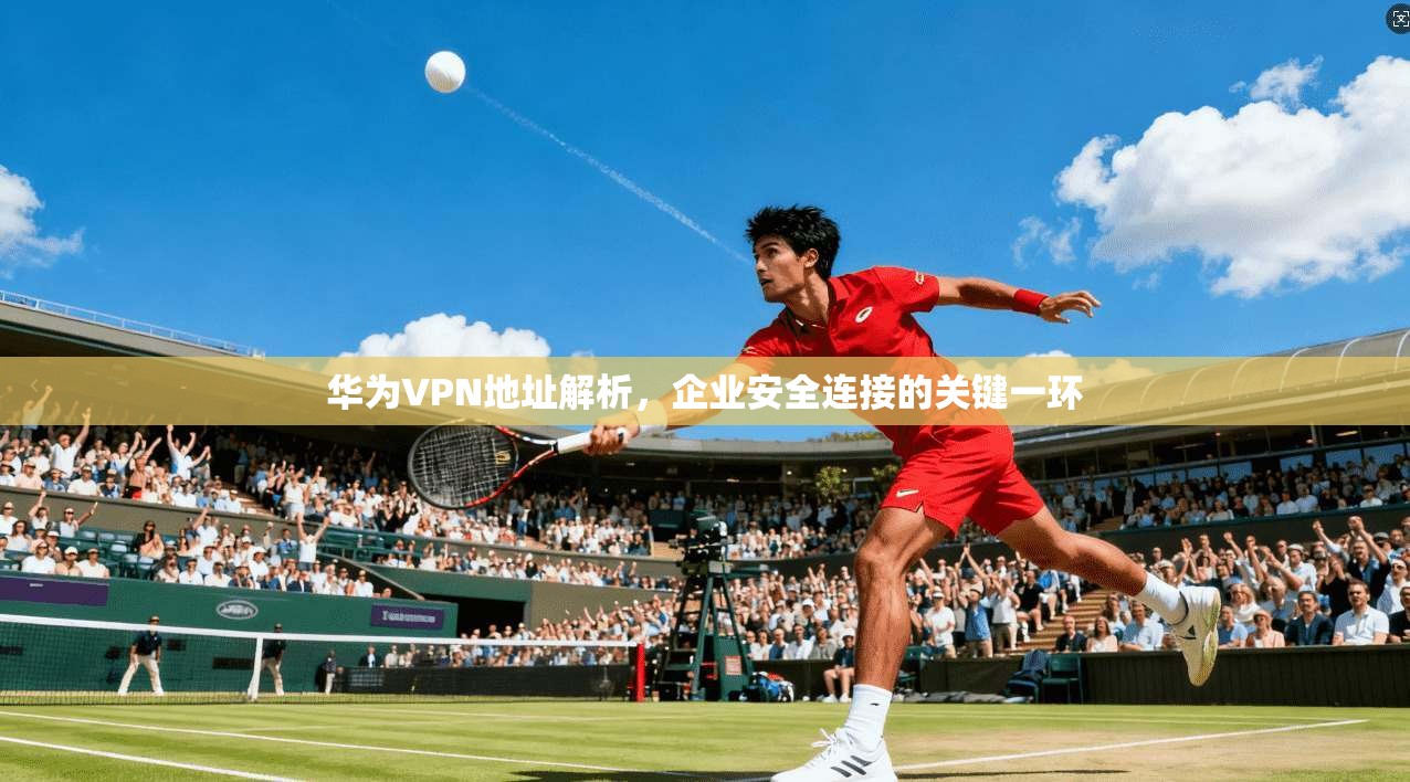 华为VPN地址解析，企业安全连接的关键一环