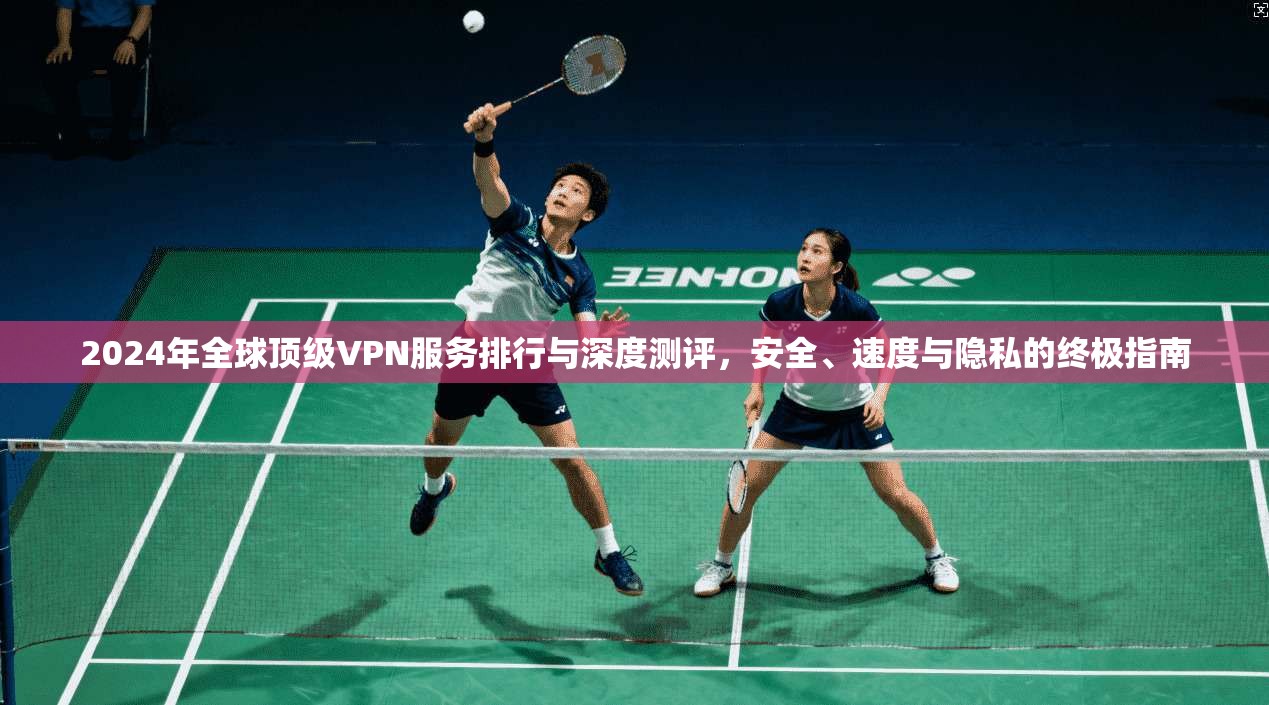 2024年全球顶级VPN服务排行与深度测评，安全、速度与隐私的终极指南