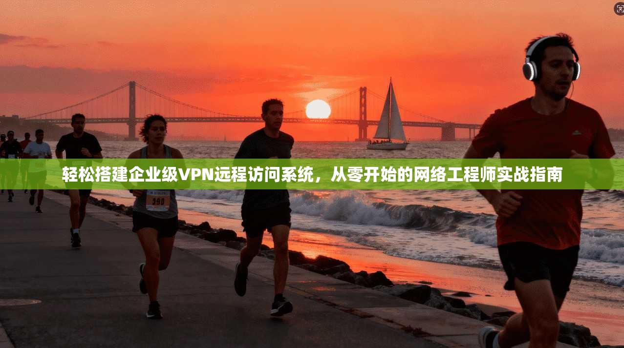 轻松搭建企业级VPN远程访问系统,从零开始的网络工程师实战指南