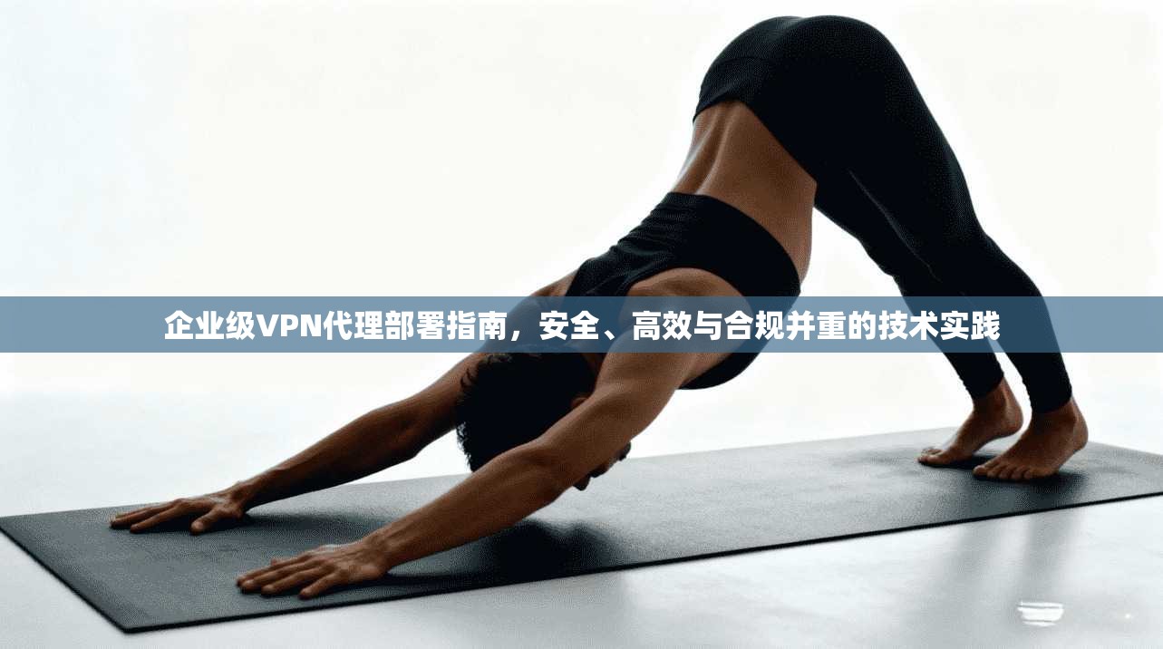 企业级VPN代理部署指南，安全、高效与合规并重的技术实践