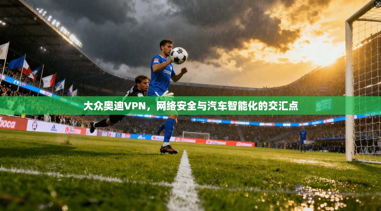 大众奥迪VPN，网络安全与汽车智能化的交汇点