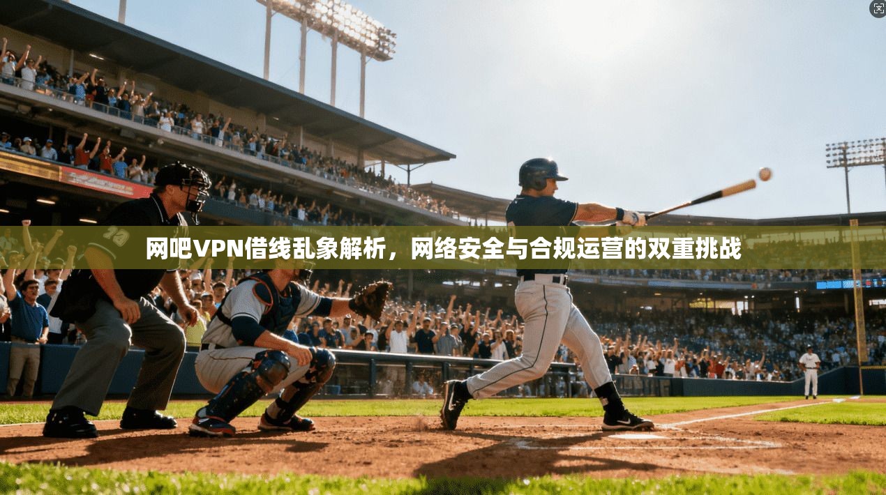 网吧VPN借线乱象解析,网络安全与合规运营的双重挑战