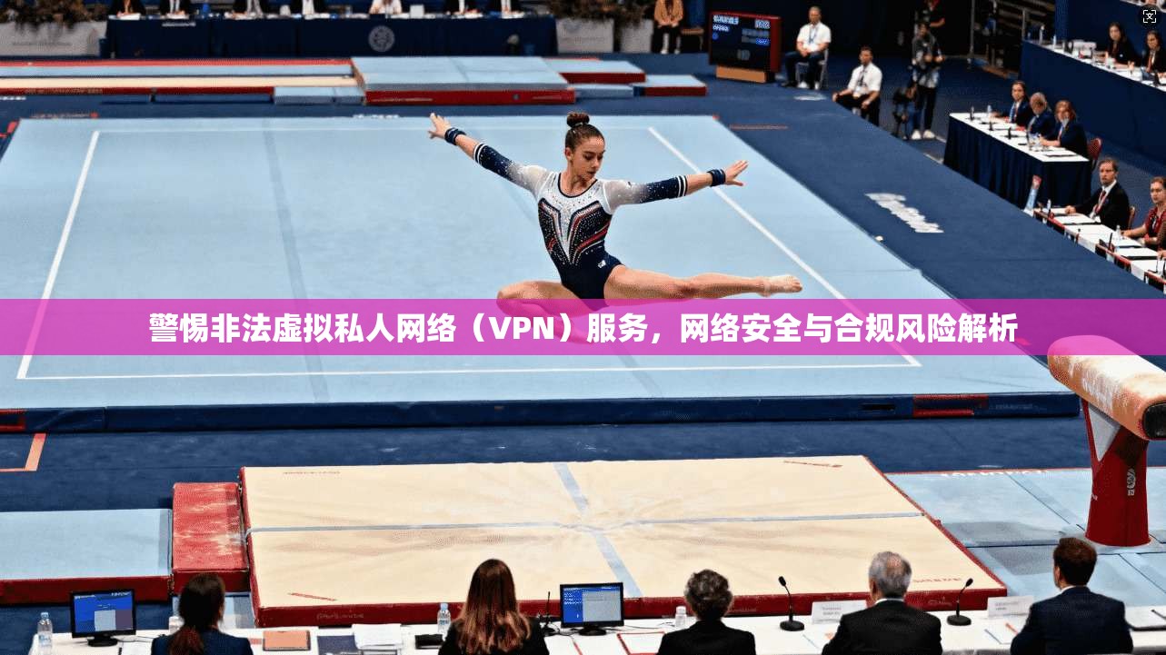 警惕非法虚拟私人网络（VPN）服务，网络安全与合规风险解析