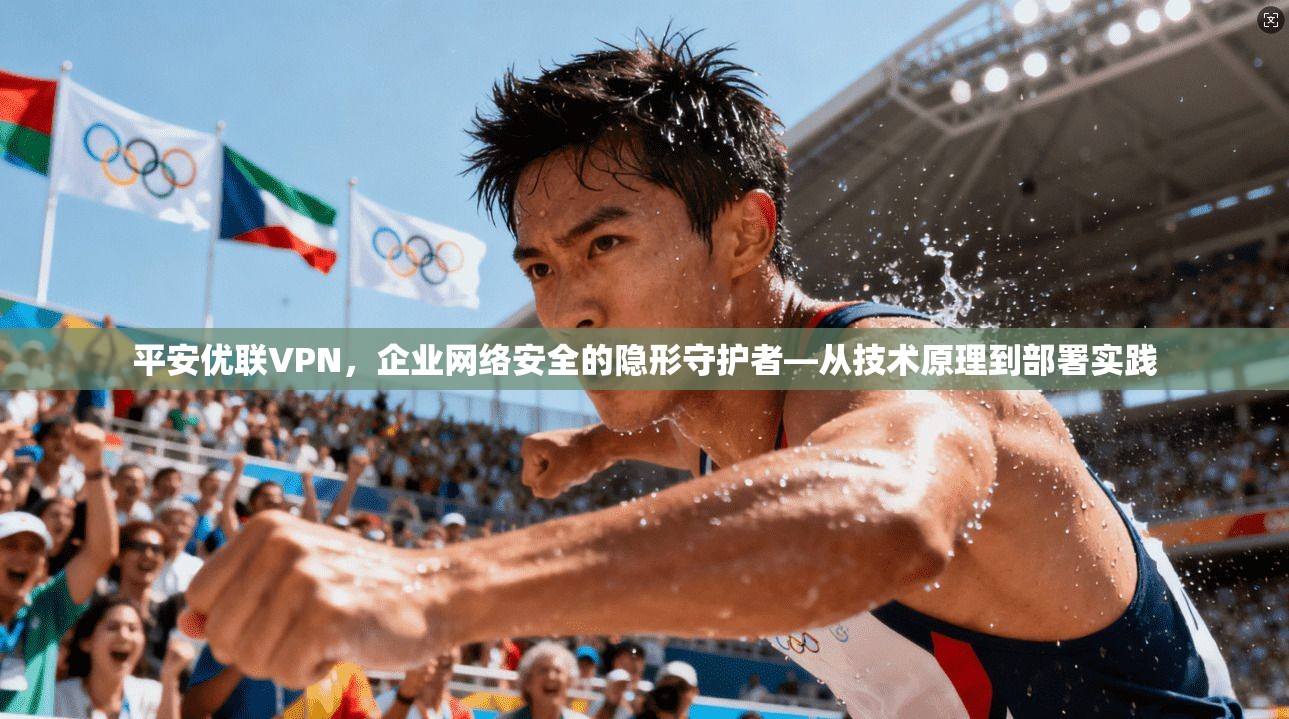 平安优联VPN,企业网络安全的隐形守护者—从技术原理到部署实践