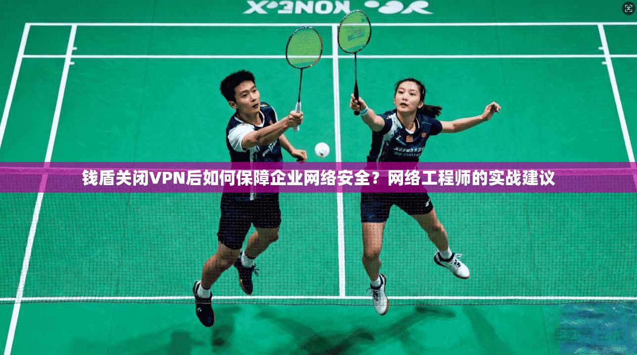 钱盾关闭VPN后如何保障企业网络安全？网络工程师的实战建议