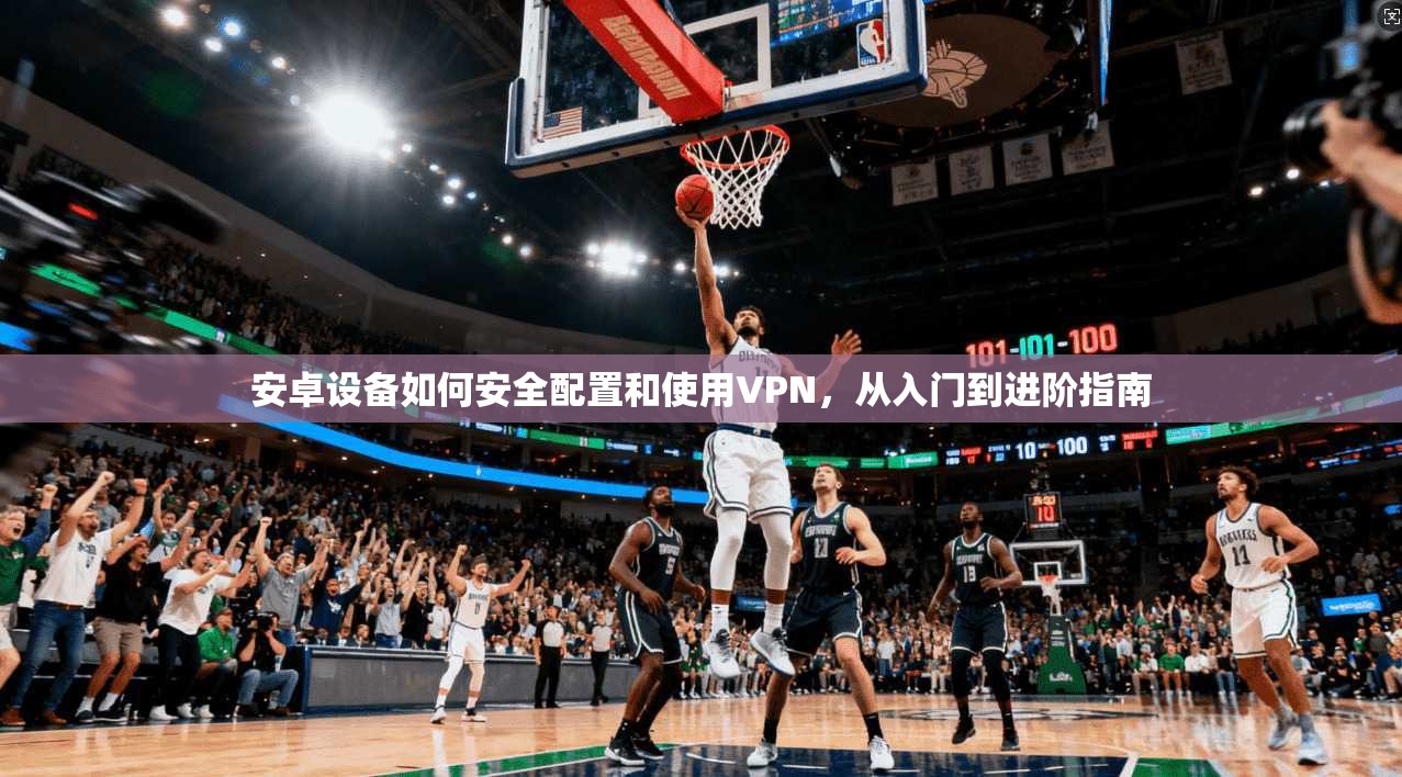 安卓设备如何安全配置和使用VPN，从入门到进阶指南