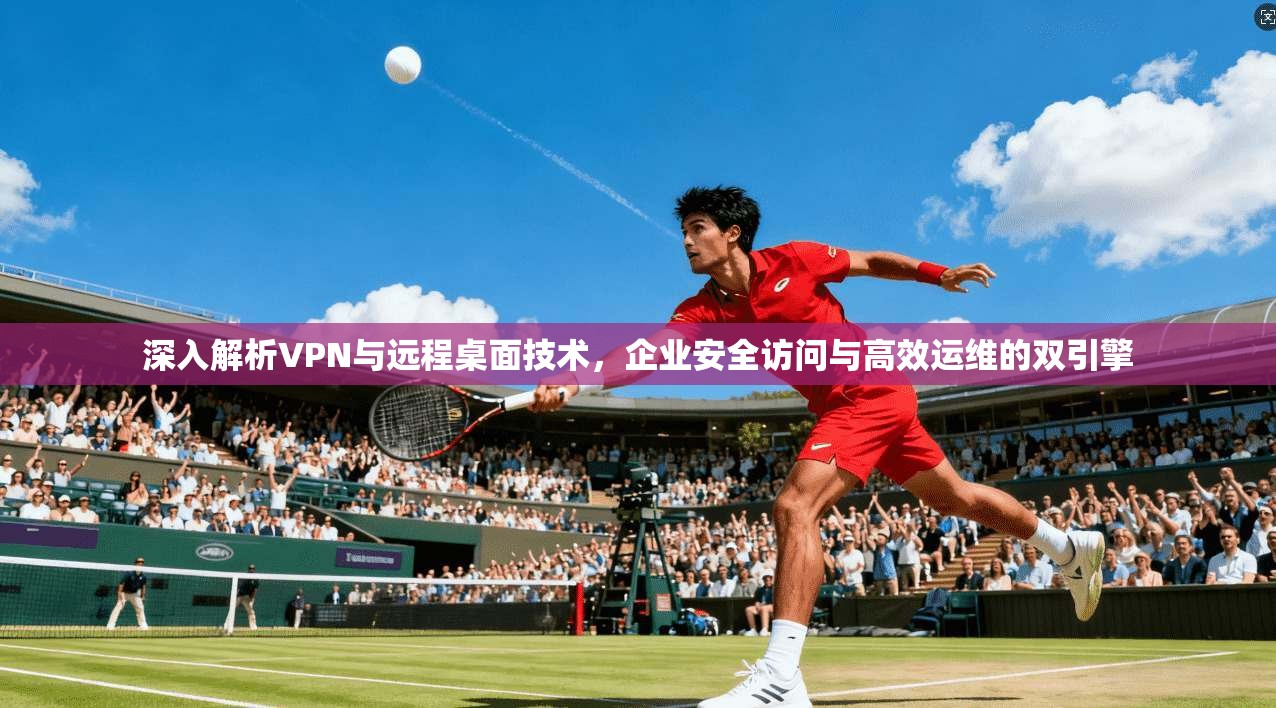 深入解析VPN与远程桌面技术，企业安全访问与高效运维的双引擎