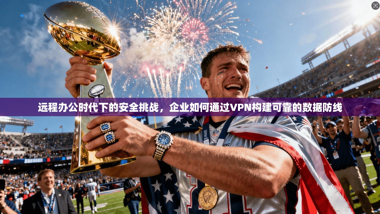 远程办公时代下的安全挑战，企业如何通过VPN构建可靠的数据防线