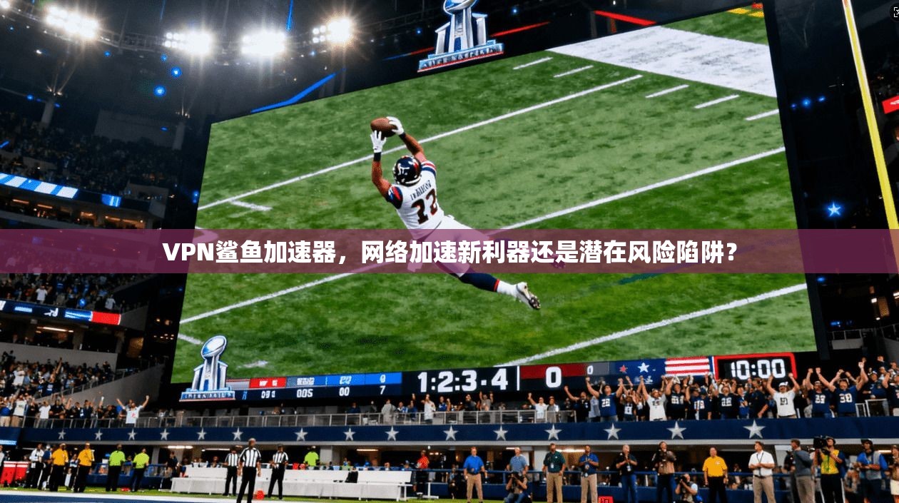 VPN鲨鱼加速器,网络加速新利器还是潜在风险陷阱?