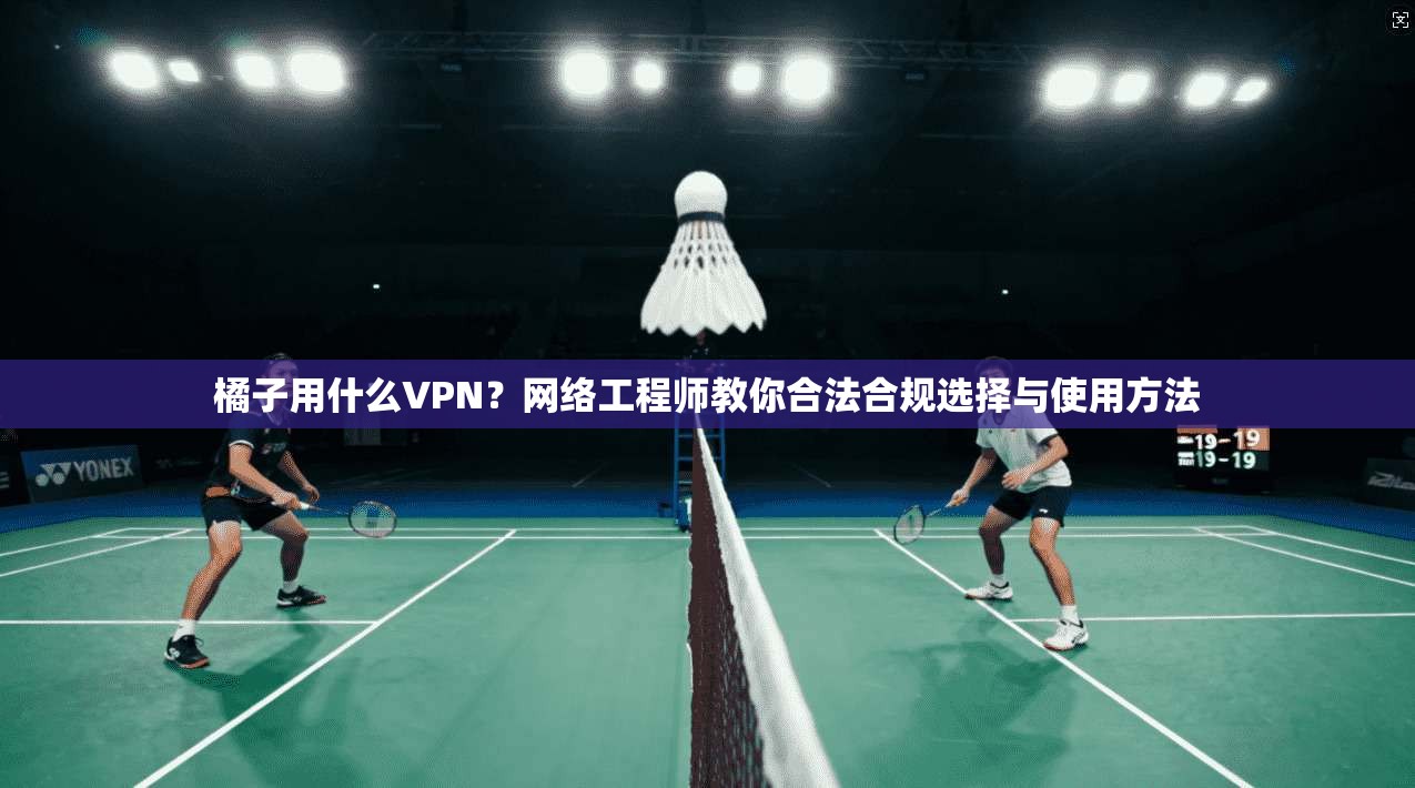 橘子用什么VPN？网络工程师教你合法合规选择与使用方法