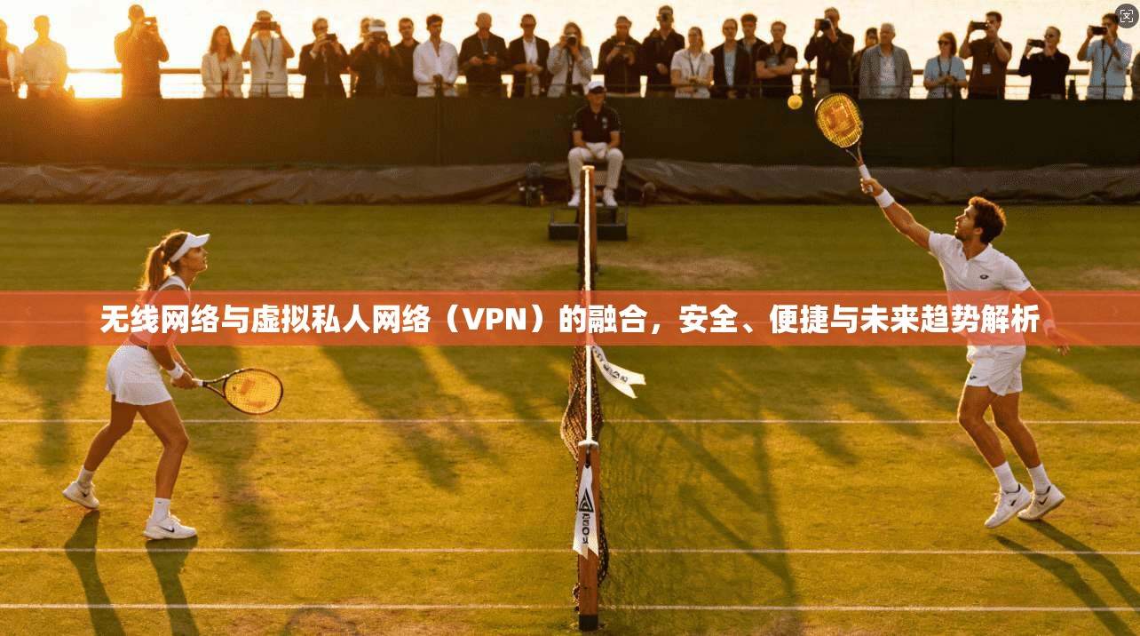 无线网络与虚拟私人网络（VPN）的融合，安全、便捷与未来趋势解析