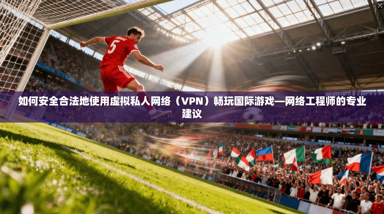 如何安全合法地使用虚拟私人网络（VPN）畅玩国际游戏—网络工程师的专业建议