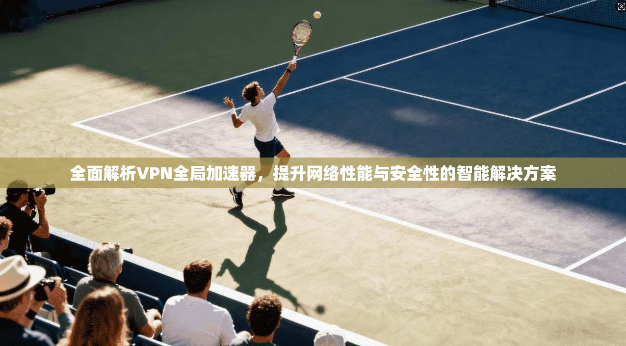 全面解析VPN全局加速器，提升网络性能与安全性的智能解决方案