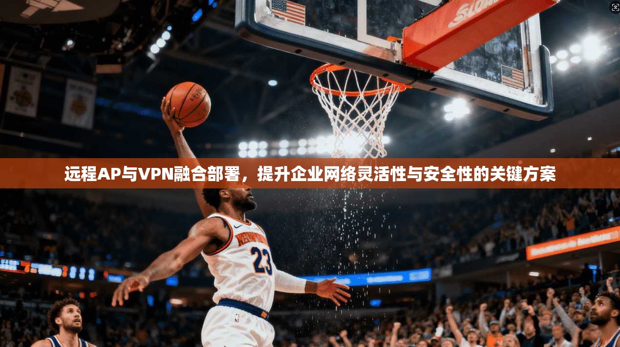 远程AP与VPN融合部署，提升企业网络灵活性与安全性的关键方案