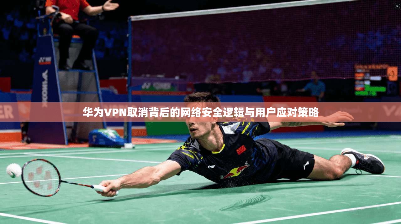 华为VPN取消背后的网络安全逻辑与用户应对策略