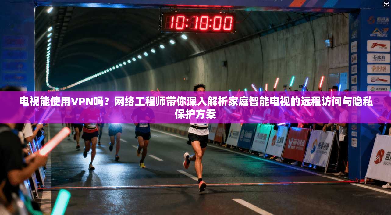 电视能使用VPN吗？网络工程师带你深入解析家庭智能电视的远程访问与隐私保护方案