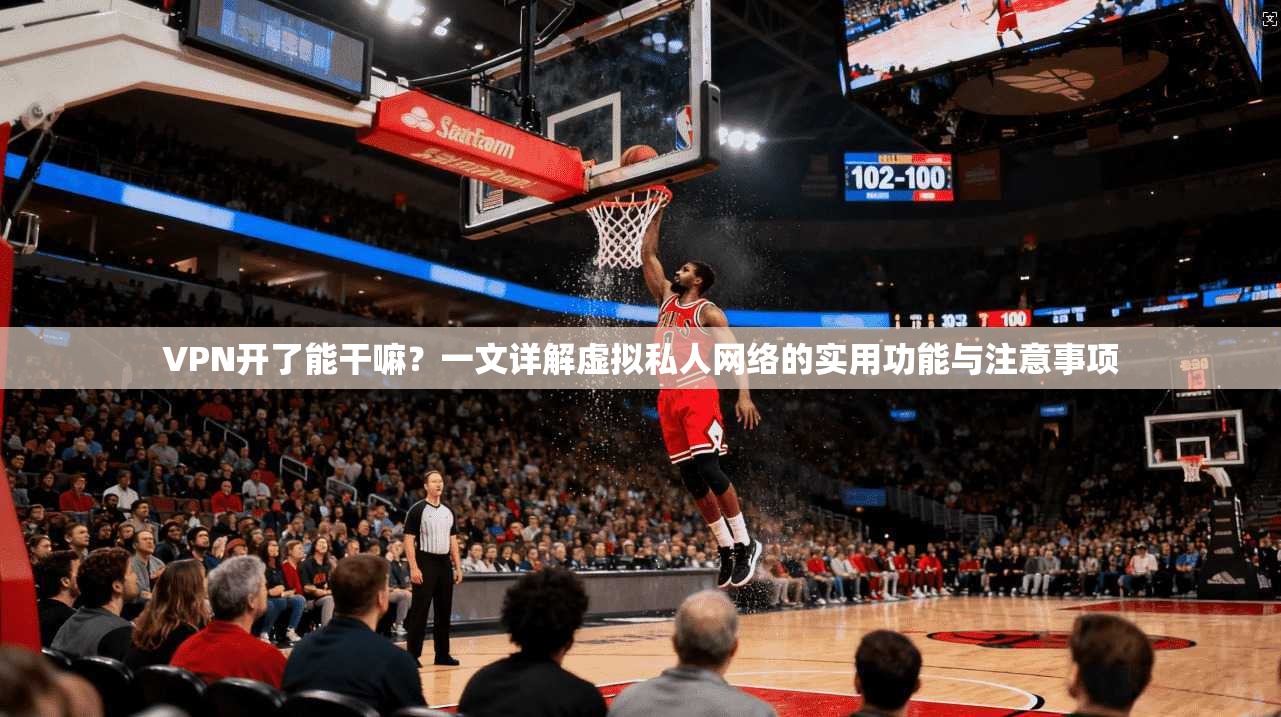 VPN开了能干嘛？一文详解虚拟私人网络的实用功能与注意事项